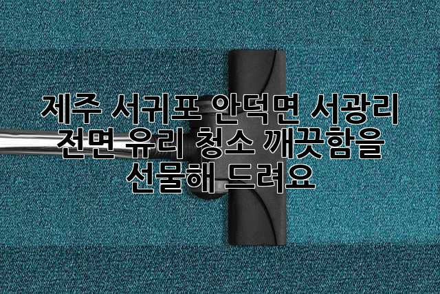 제주 서귀포 안덕면 서광리 전면 유리 청소, 깨끗함을 선물해 드려요! ✨